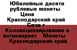 Юбилейные десяти рублевые монеты › Цена ­ 2 200 - Краснодарский край, Сочи г. Коллекционирование и антиквариат » Монеты   . Краснодарский край